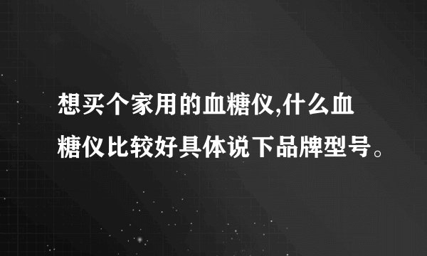 想买个家用的血糖仪,什么血糖仪比较好具体说下品牌型号。