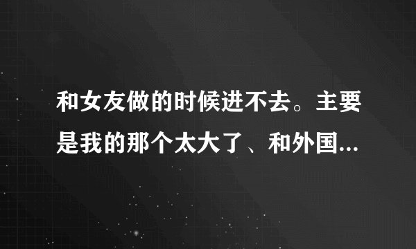 和女友做的时候进不去。主要是我的那个太大了、和外国人那样、