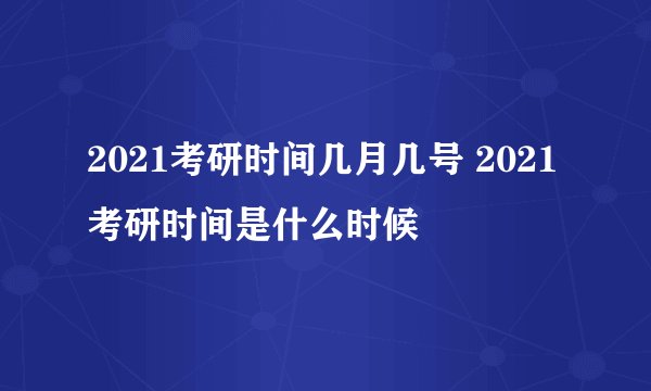 2021考研时间几月几号 2021考研时间是什么时候
