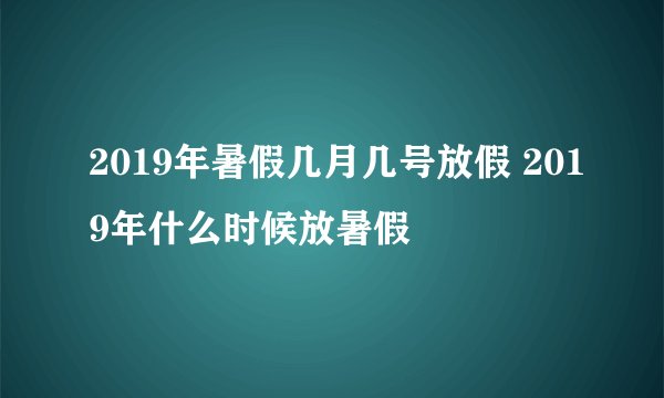2019年暑假几月几号放假 2019年什么时候放暑假
