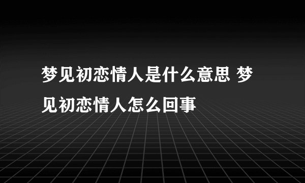 梦见初恋情人是什么意思 梦见初恋情人怎么回事