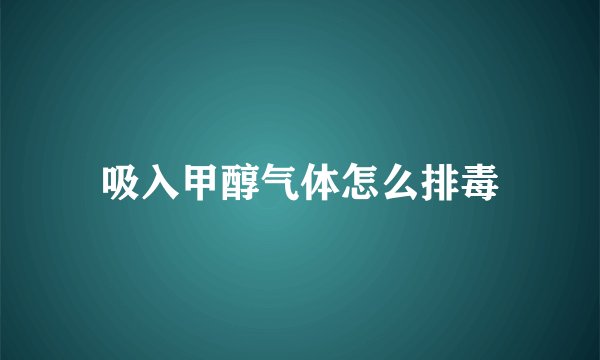 吸入甲醇气体怎么排毒