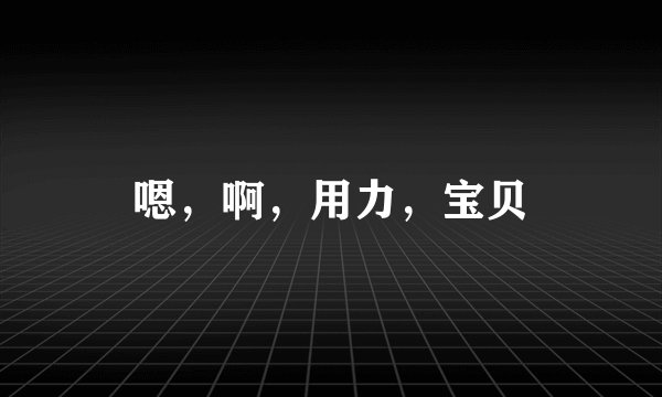 嗯，啊，用力，宝贝