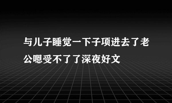 与儿子睡觉一下子项进去了老公嗯受不了了深夜好文