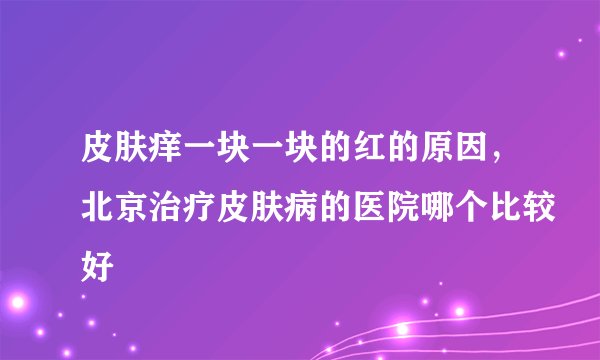 皮肤痒一块一块的红的原因，北京治疗皮肤病的医院哪个比较好