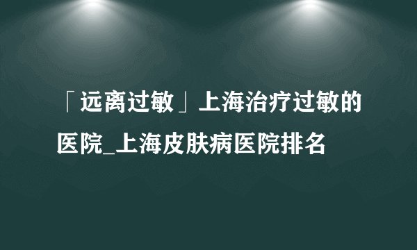 「远离过敏」上海治疗过敏的医院_上海皮肤病医院排名