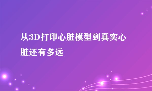 从3D打印心脏模型到真实心脏还有多远