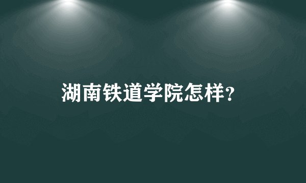 湖南铁道学院怎样？