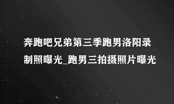 奔跑吧兄弟第三季跑男洛阳录制照曝光_跑男三拍摄照片曝光