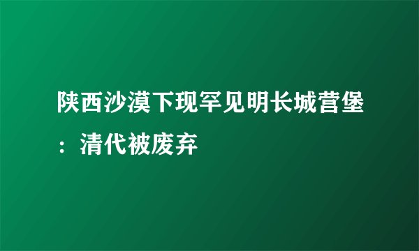 陕西沙漠下现罕见明长城营堡：清代被废弃