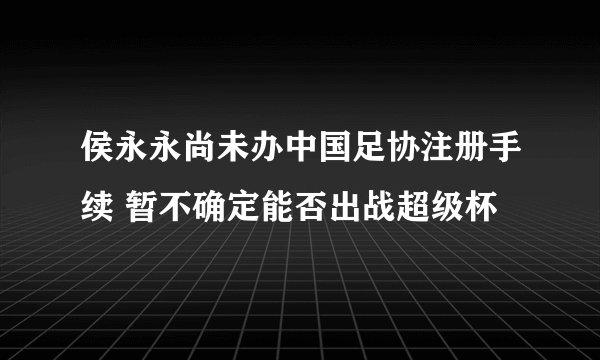 侯永永尚未办中国足协注册手续 暂不确定能否出战超级杯