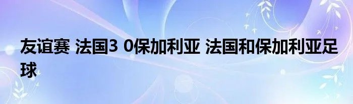 友谊赛 法国3 0保加利亚 法国和保加利亚足球