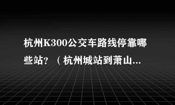 杭州K300公交车路线停靠哪些站?(杭州城站到萧山火车站)