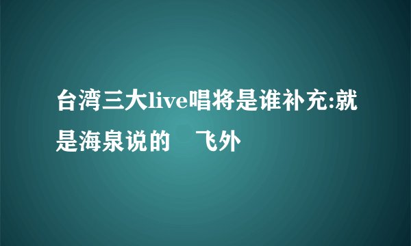 台湾三大live唱将是谁补充:就是海泉说的–飞外
