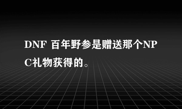 DNF 百年野参是赠送那个NPC礼物获得的。