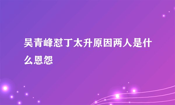 吴青峰怼丁太升原因两人是什么恩怨