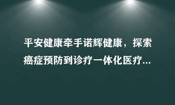 平安健康牵手诺辉健康，探索癌症预防到诊疗一体化医疗健康服务