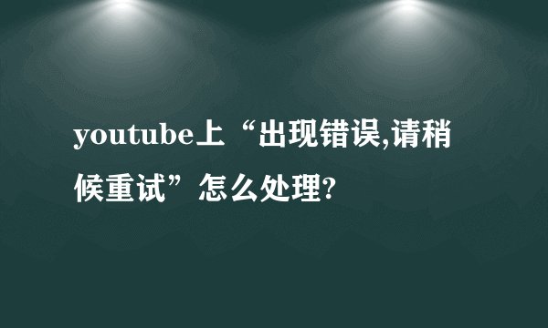 youtube上“出现错误,请稍候重试”怎么处理?