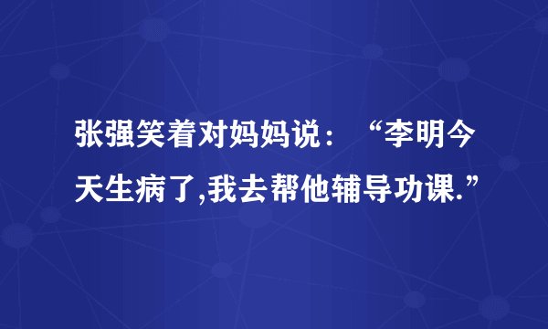 张强笑着对妈妈说：“李明今天生病了,我去帮他辅导功课.”