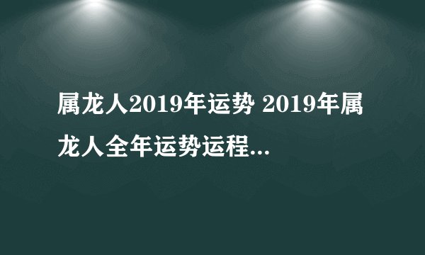 属龙人2019年运势 2019年属龙人全年运势运程（最新版）
