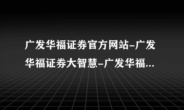 广发华福证券官方网站-广发华福证券大智慧-广发华福证券下载