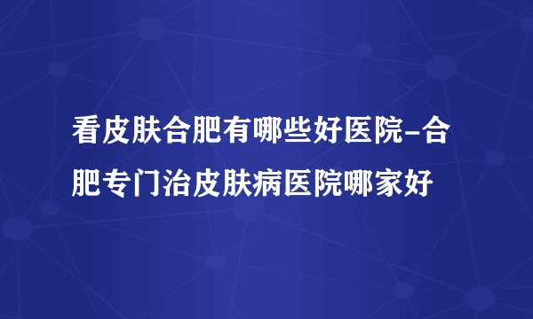 看皮肤合肥有哪些好医院-合肥专门治皮肤病医院哪家好