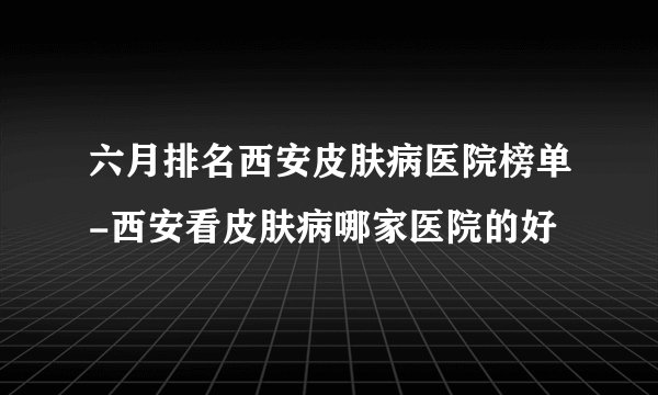 六月排名西安皮肤病医院榜单-西安看皮肤病哪家医院的好