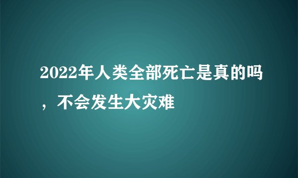 2022年人类全部死亡是真的吗，不会发生大灾难