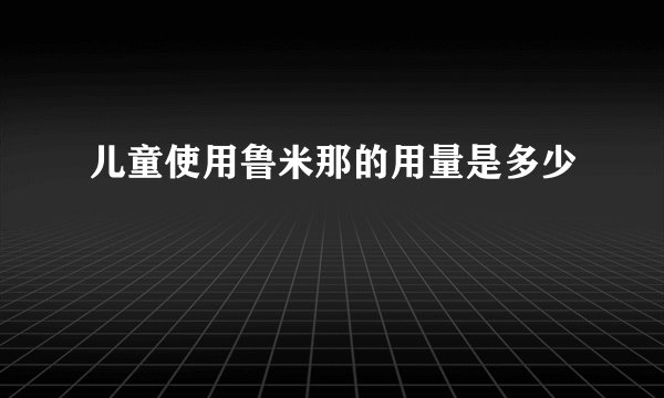 儿童使用鲁米那的用量是多少