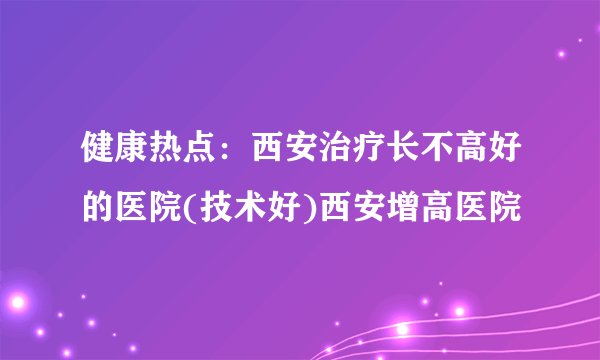 健康热点：西安治疗长不高好的医院(技术好)西安增高医院