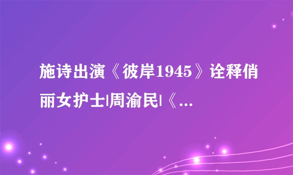 施诗出演《彼岸1945》诠释俏丽女护士|周渝民|《彼岸1945》|施诗_影音娱乐