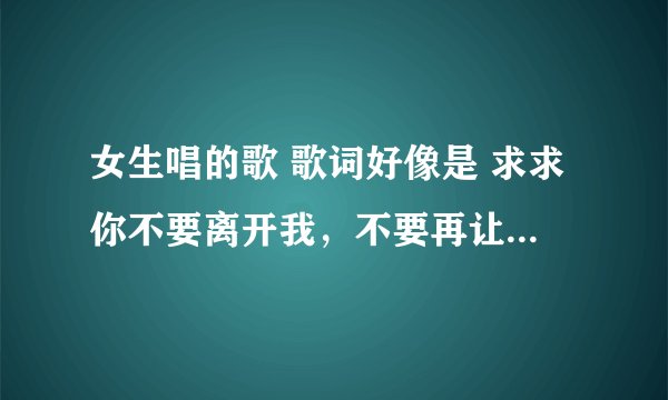 女生唱的歌 歌词好像是 求求你不要离开我，不要再让我为你流泪为你心碎