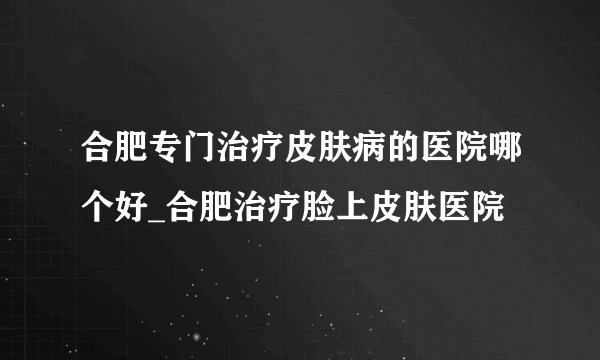 合肥专门治疗皮肤病的医院哪个好_合肥治疗脸上皮肤医院