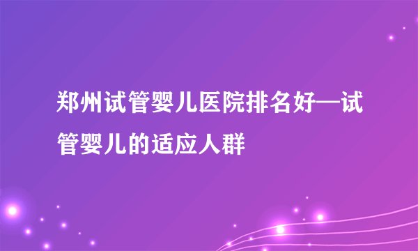 郑州试管婴儿医院排名好—试管婴儿的适应人群