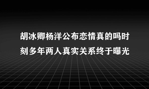 胡冰卿杨洋公布恋情真的吗时刻多年两人真实关系终于曝光