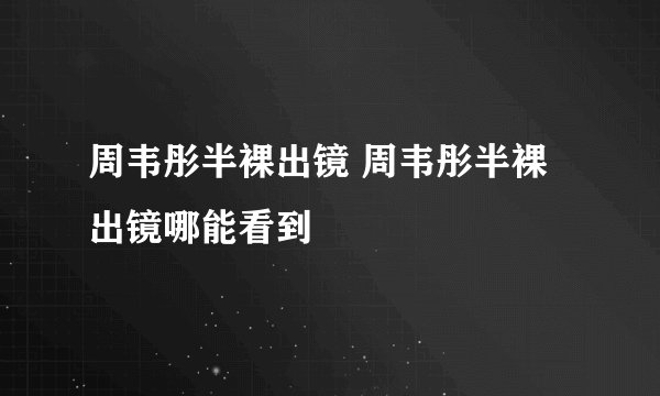 周韦彤半裸出镜 周韦彤半裸出镜哪能看到