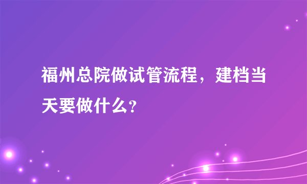 福州总院做试管流程，建档当天要做什么？