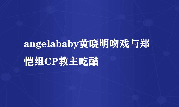 angelababy黄晓明吻戏与郑恺组CP教主吃醋