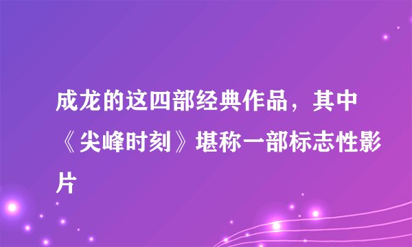 成龙的这四部经典作品,其中《尖峰时刻》堪称一部标志性影片