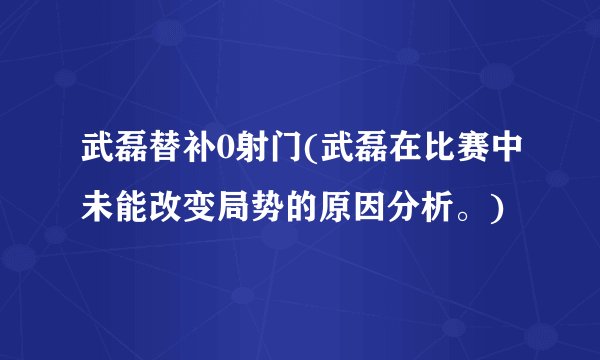 武磊替补0射门(武磊在比赛中未能改变局势的原因分析。)