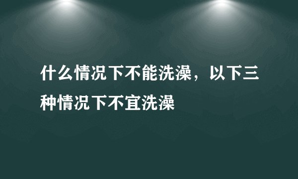 什么情况下不能洗澡，以下三种情况下不宜洗澡