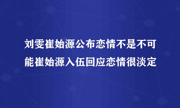 刘雯崔始源公布恋情不是不可能崔始源入伍回应恋情很淡定