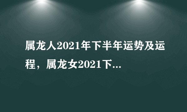 属龙人2021年下半年运势及运程,属龙女2021下半年运势?