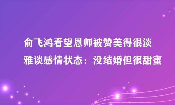 俞飞鸿看望恩师被赞美得很淡雅谈感情状态：没结婚但很甜蜜