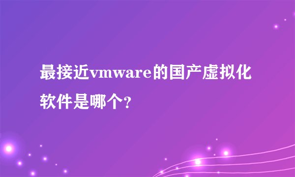 最接近vmware的国产虚拟化软件是哪个？