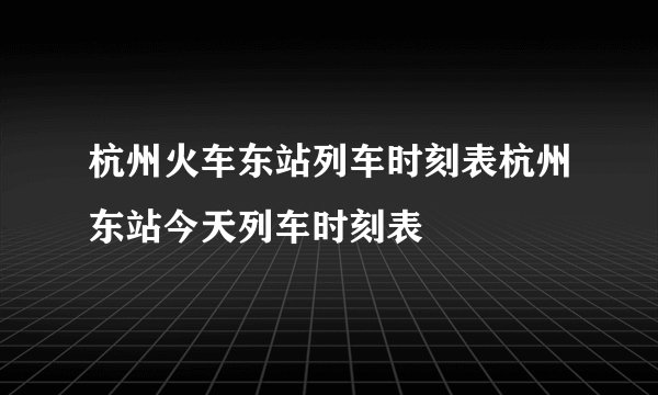 杭州火车东站列车时刻表杭州东站今天列车时刻表