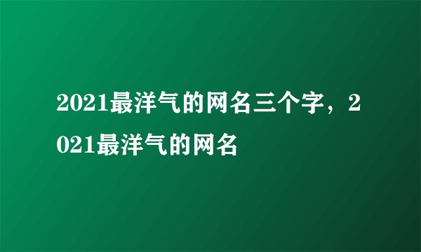 2021最洋气的网名三个字，2021最洋气的网名