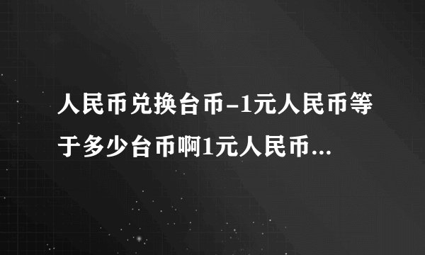 人民币兑换台币-1元人民币等于多少台币啊1元人民币等于多少？