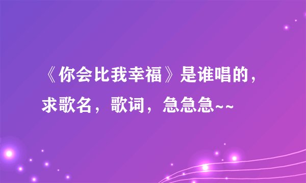 《你会比我幸福》是谁唱的，求歌名，歌词，急急急~~