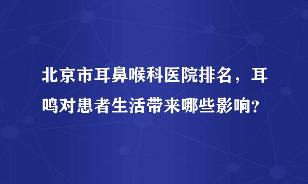 北京市耳鼻喉科医院排名，耳鸣对患者生活带来哪些影响？